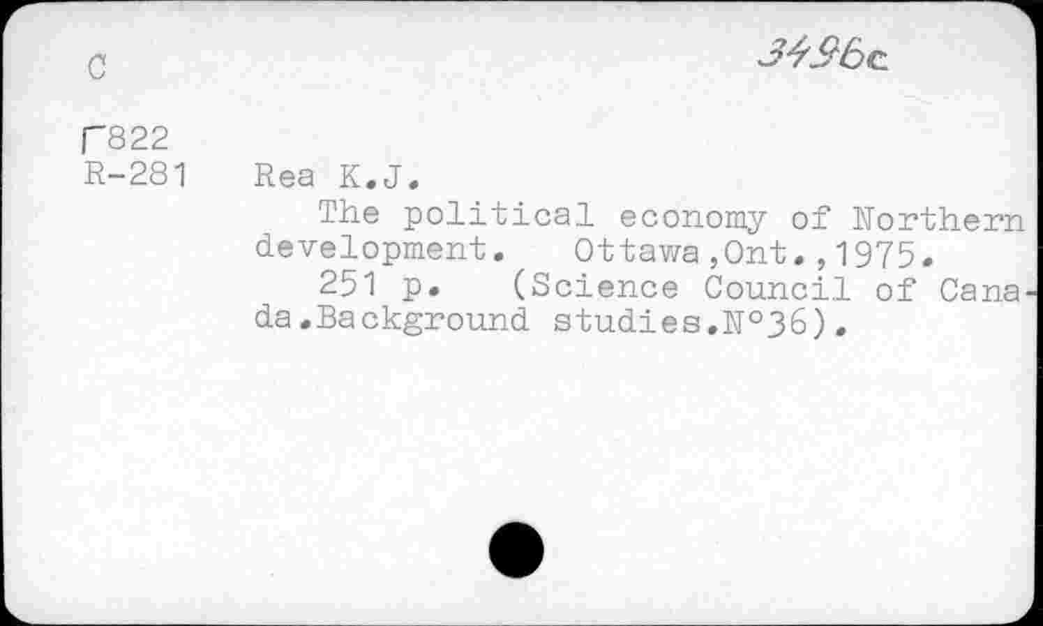 ﻿c

P822
R-281 Rea K.J.
The political economy of Northern development. Ottawa,Ont1975.
251 p. (Science Council of Cana da.Background studies.№36).